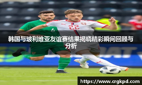 韩国与玻利维亚友谊赛结果揭晓精彩瞬间回顾与分析